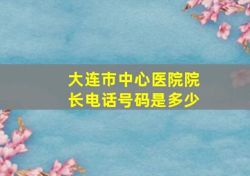 大连市中心医院院长电话号码是多少