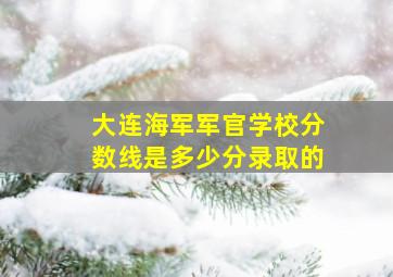 大连海军军官学校分数线是多少分录取的