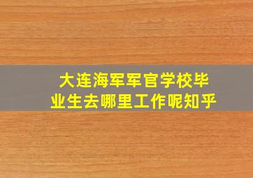 大连海军军官学校毕业生去哪里工作呢知乎