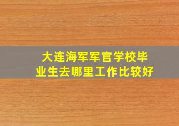 大连海军军官学校毕业生去哪里工作比较好