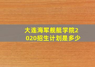 大连海军舰艇学院2020招生计划是多少