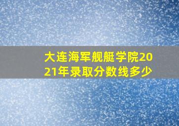 大连海军舰艇学院2021年录取分数线多少