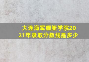 大连海军舰艇学院2021年录取分数线是多少