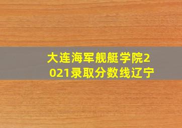 大连海军舰艇学院2021录取分数线辽宁