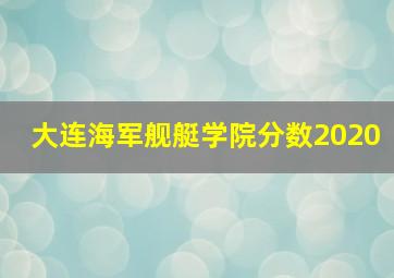 大连海军舰艇学院分数2020