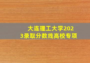 大连理工大学2023录取分数线高校专项