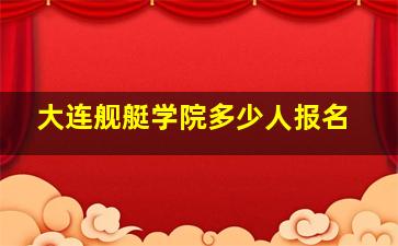 大连舰艇学院多少人报名