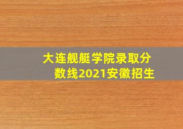 大连舰艇学院录取分数线2021安徽招生