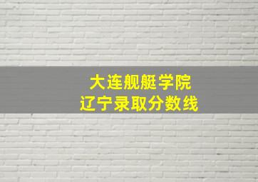 大连舰艇学院辽宁录取分数线