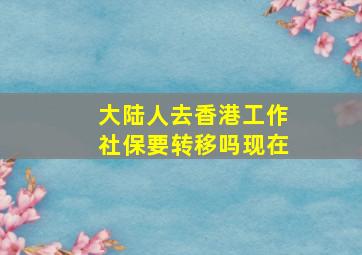 大陆人去香港工作社保要转移吗现在