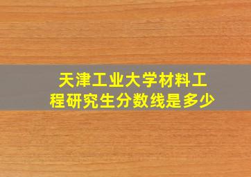 天津工业大学材料工程研究生分数线是多少