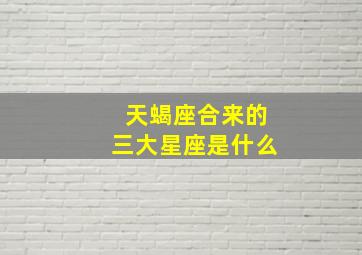 天蝎座合来的三大星座是什么