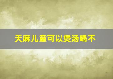 天麻儿童可以煲汤喝不