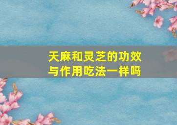 天麻和灵芝的功效与作用吃法一样吗