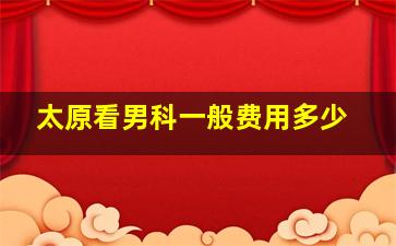 太原看男科一般费用多少