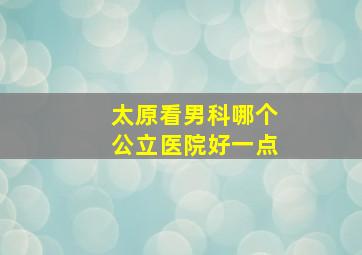 太原看男科哪个公立医院好一点