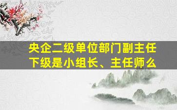 央企二级单位部门副主任下级是小组长、主任师么