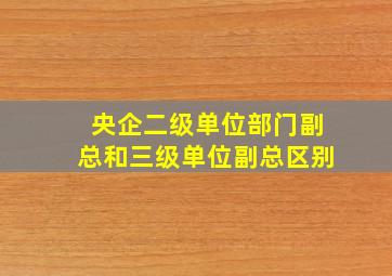 央企二级单位部门副总和三级单位副总区别