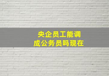 央企员工能调成公务员吗现在