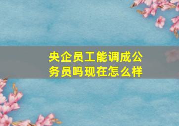 央企员工能调成公务员吗现在怎么样