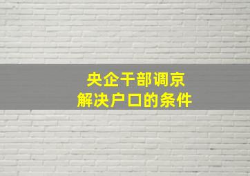 央企干部调京解决户口的条件