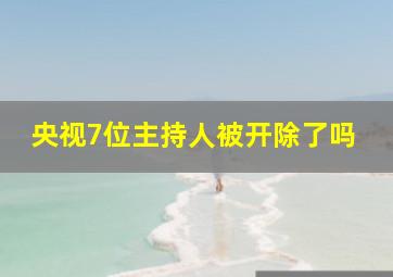 央视7位主持人被开除了吗