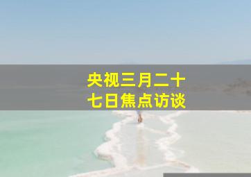 央视三月二十七日焦点访谈