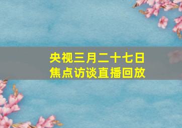 央视三月二十七日焦点访谈直播回放