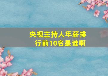 央视主持人年薪排行前10名是谁啊