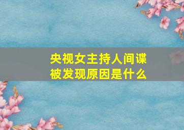 央视女主持人间谍被发现原因是什么