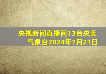 央视新闻直播间13台央天气象台2024年7月21日