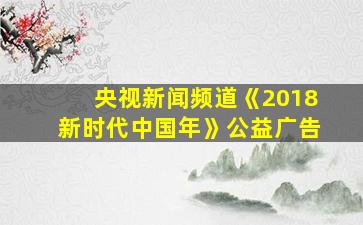 央视新闻频道《2018新时代中国年》公益广告