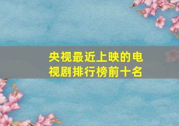 央视最近上映的电视剧排行榜前十名