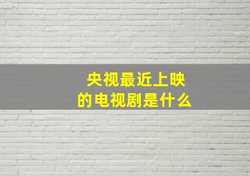 央视最近上映的电视剧是什么