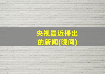 央视最近播出的新闻(晚间)