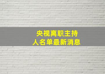 央视离职主持人名单最新消息