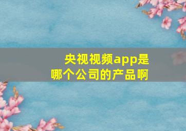 央视视频app是哪个公司的产品啊