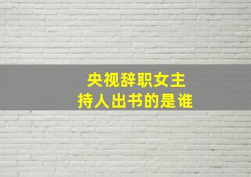 央视辞职女主持人出书的是谁