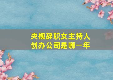 央视辞职女主持人创办公司是哪一年