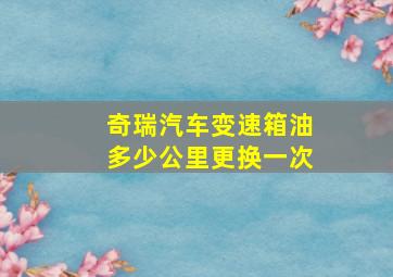 奇瑞汽车变速箱油多少公里更换一次