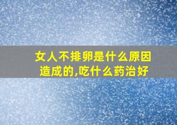 女人不排卵是什么原因造成的,吃什么药治好