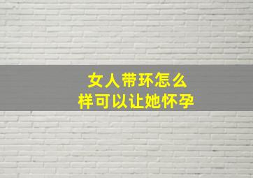 女人带环怎么样可以让她怀孕