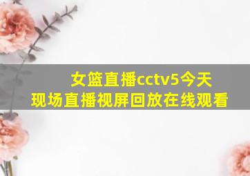 女篮直播cctv5今天现场直播视屏回放在线观看