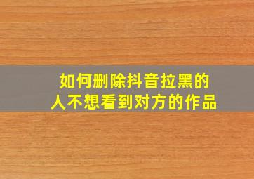 如何删除抖音拉黑的人不想看到对方的作品