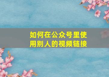 如何在公众号里使用别人的视频链接