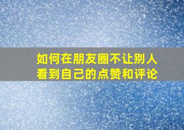 如何在朋友圈不让别人看到自己的点赞和评论