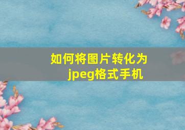 如何将图片转化为jpeg格式手机