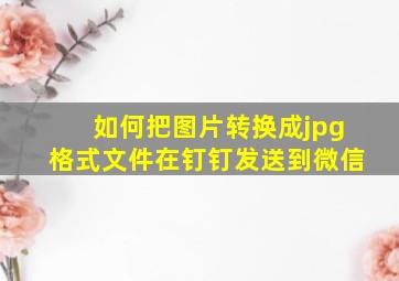 如何把图片转换成jpg格式文件在钉钉发送到微信