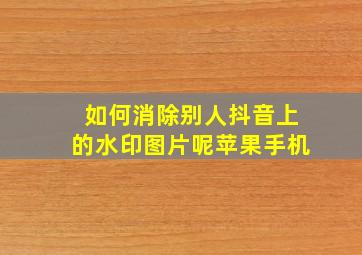 如何消除别人抖音上的水印图片呢苹果手机