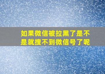 如果微信被拉黑了是不是就搜不到微信号了呢